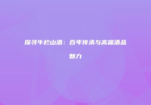 探寻牛栏山酒：百年传承与高端酒品魅力