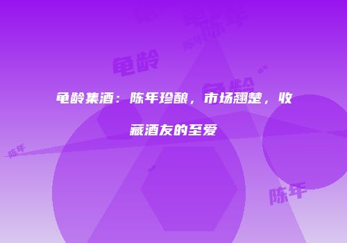 龟龄集酒：陈年珍酿，市场翘楚，收藏酒友的至爱