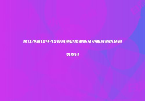 枝江小曲12年45度白酒价格解析及小瓶白酒市场趋势探讨