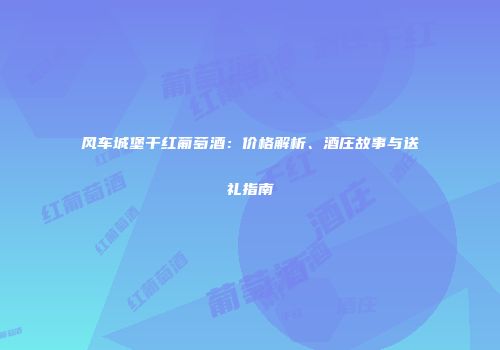 风车城堡干红葡萄酒：价格解析、酒庄故事与送礼指南