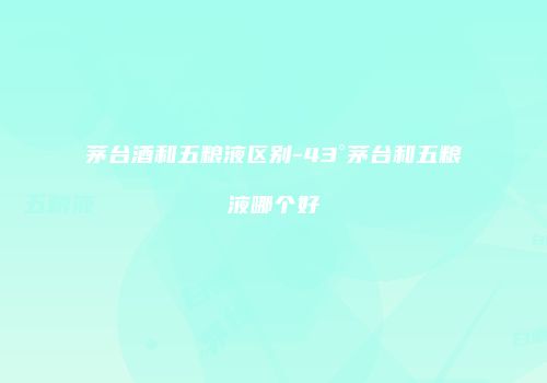 茅台酒和五粮液区别-43°茅台和五粮液哪个好