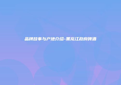 品牌故事与产地介绍-黑龙江政府啤酒
