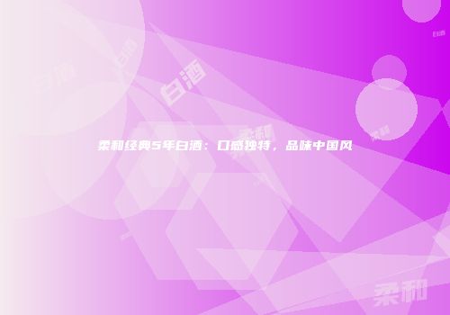 柔和经典5年白酒：口感独特，品味中国风