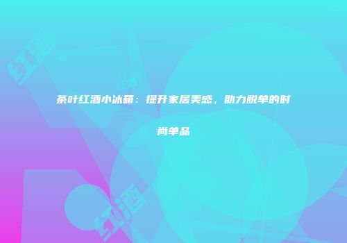 茶叶红酒小冰箱：提升家居美感，助力脱单的时尚单品