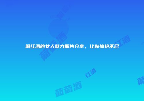 喝红酒的女人魅力照片分享，让你惊艳不已