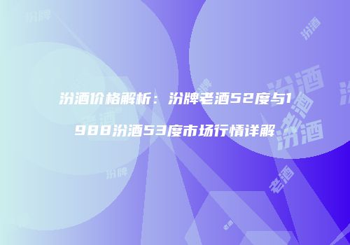 汾酒价格解析：汾牌老酒52度与1988汾酒53度市场行情详解