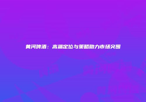 黄河啤酒：高端定位与策略助力市场突围