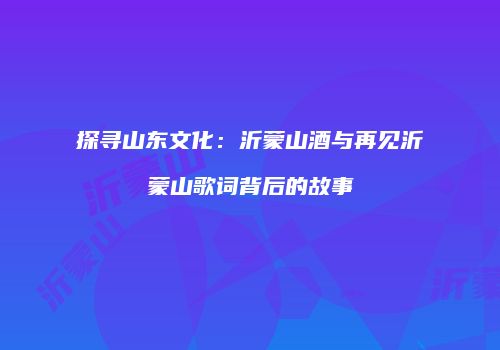 探寻山东文化：沂蒙山酒与再见沂蒙山歌词背后的故事