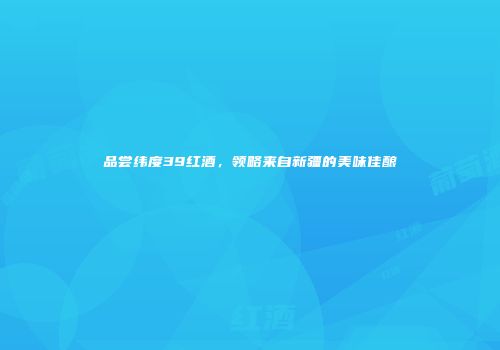 品尝纬度39红酒，领略来自新疆的美味佳酿