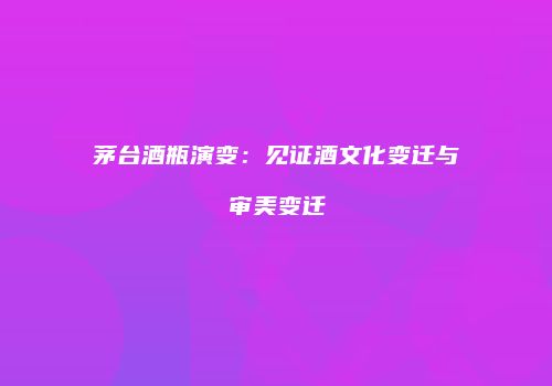茅台酒瓶演变：见证酒文化变迁与审美变迁