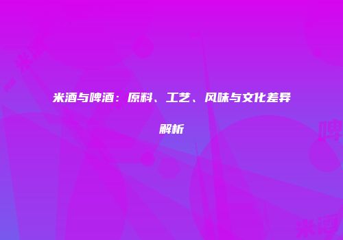 米酒与啤酒：原料、工艺、风味与文化差异解析