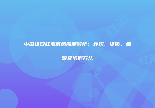 中国进口红酒市场深度解析：外观、资质、金额及辨别方法