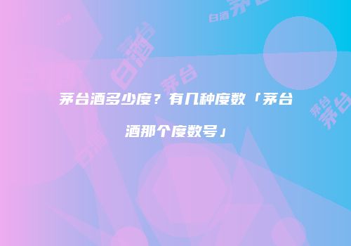 茅台酒多少度？有几种度数「茅台酒那个度数号」