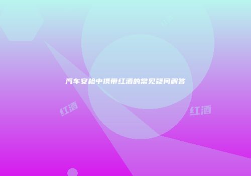汽车安检中携带红酒的常见疑问解答