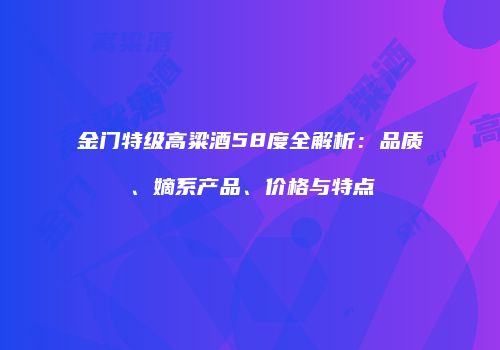 金门特级高粱酒58度全解析：品质、嫡系产品、价格与特点
