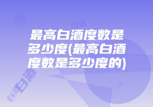 最高白酒度数是多少度(最高白酒度数是多少度的)