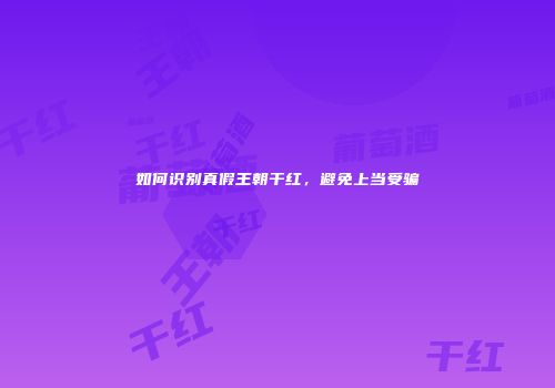 如何识别真假王朝干红，避免上当受骗