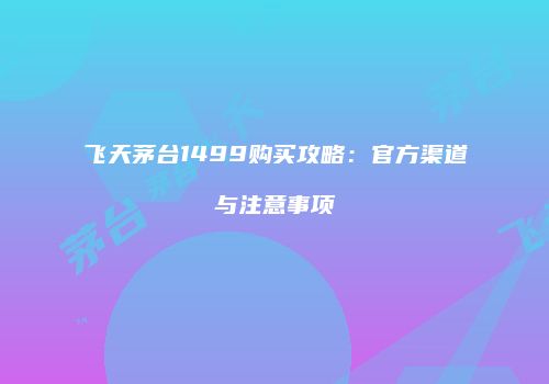 飞天茅台1499购买攻略：官方渠道与注意事项