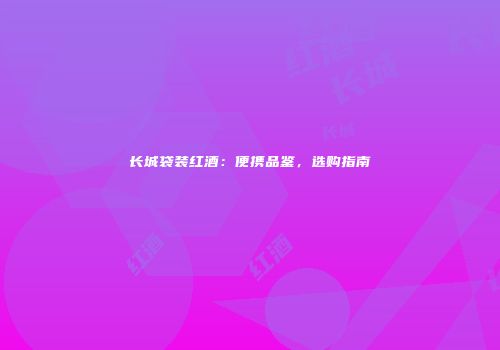 长城袋装红酒：便携品鉴，选购指南