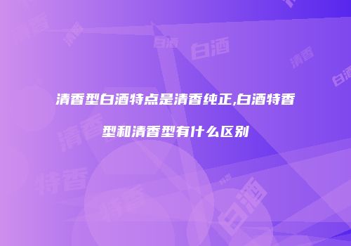 清香型白酒特点是清香纯正,白酒特香型和清香型有什么区别
