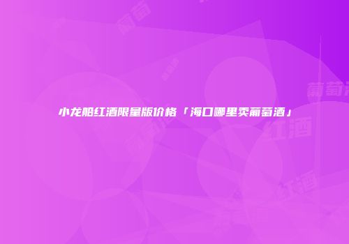 小龙船红酒限量版价格「海口哪里卖葡萄酒」