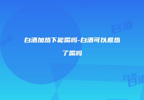 白酒加热下能喝吗-白酒可以煮热了喝吗