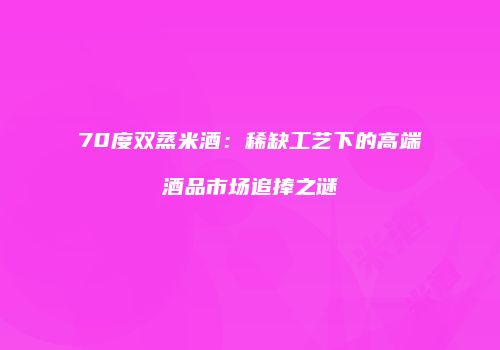 70度双蒸米酒：稀缺工艺下的高端酒品市场追捧之谜