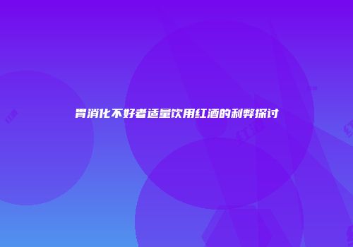 胃消化不好者适量饮用红酒的利弊探讨