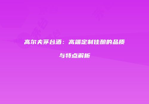 高尔夫茅台酒：高端定制佳酿的品质与特点解析