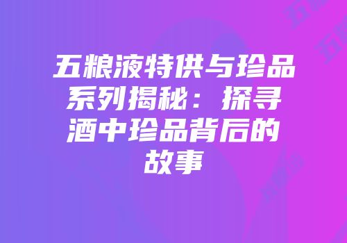 五粮液特供与珍品系列揭秘：探寻酒中珍品背后的故事