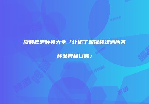 罐装啤酒种类大全「让你了解罐装啤酒的各种品牌和口味」