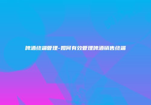 啤酒终端管理-如何有效管理啤酒销售终端