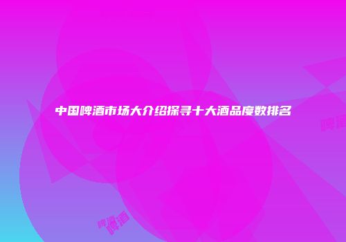 中国啤酒市场大介绍探寻十大酒品度数排名