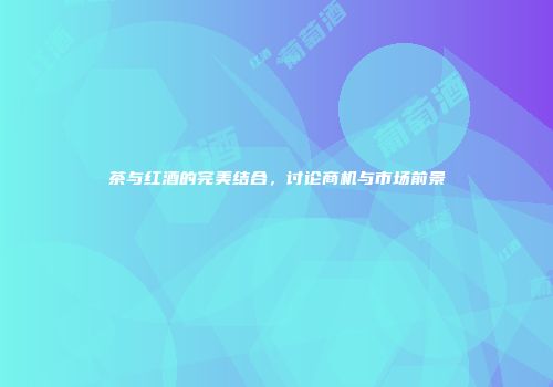 茶与红酒的完美结合，讨论商机与市场前景