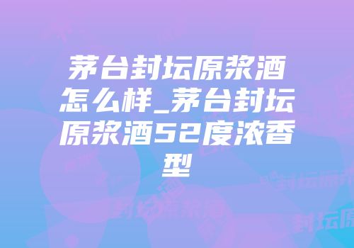 茅台封坛原浆酒怎么样_茅台封坛原浆酒52度浓香型