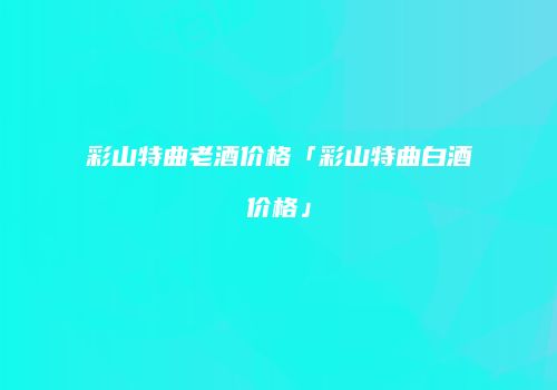 彩山特曲老酒价格「彩山特曲白酒价格」