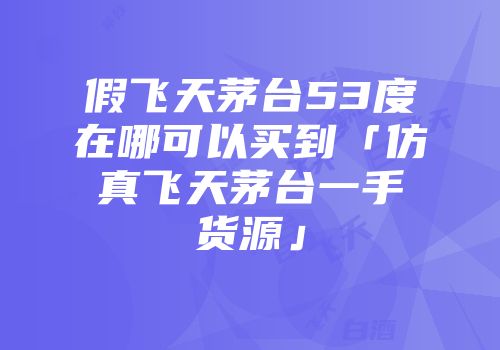 假飞天茅台53度在哪可以买到「仿真飞天茅台一手货源」