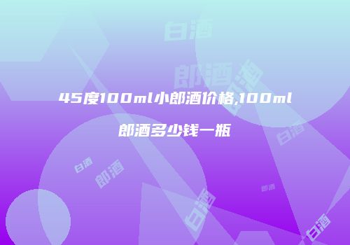 45度100ml小郎酒价格,100ml郎酒多少钱一瓶