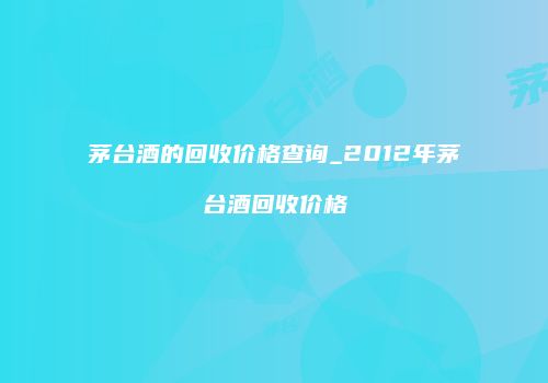 茅台酒的回收价格查询_2012年茅台酒回收价格