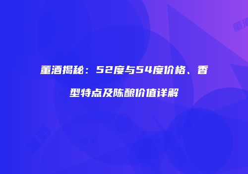 董酒揭秘：52度与54度价格、香型特点及陈酿价值详解