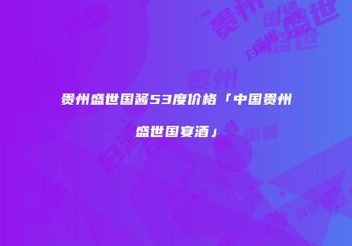 贵州盛世国酱53度价格「中国贵州盛世国宴酒」