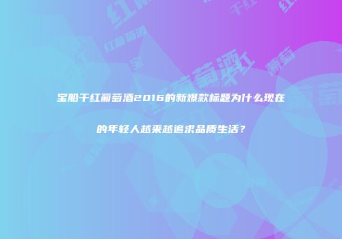 宝船干红葡萄酒2016的新爆款标题为什么现在的年轻人越来越追求品质生活？