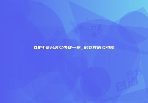 08年茅台酒多少钱一瓶_水立方酒多少钱