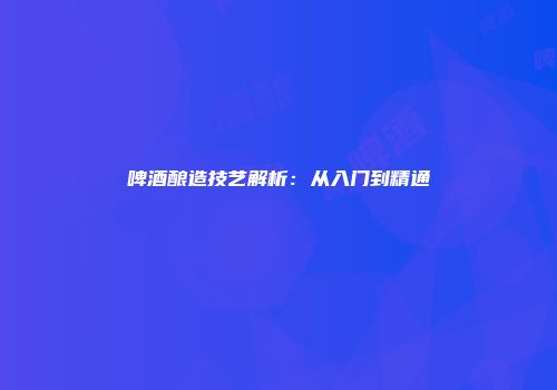 啤酒酿造技艺解析：从入门到精通