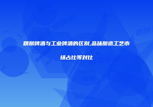 精酿啤酒与工业啤酒的区别,品味酿造工艺市场占比等对比