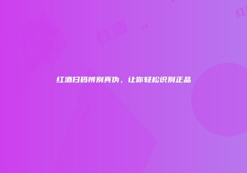 红酒扫码辨别真伪，让你轻松识别正品