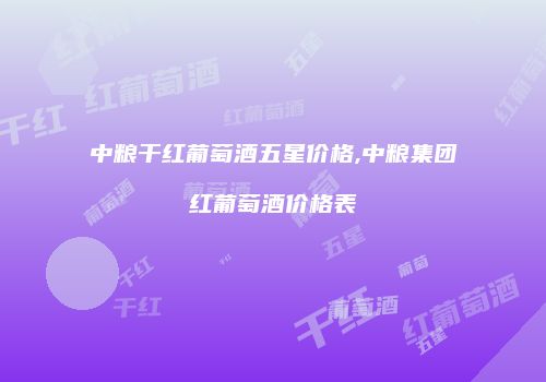 中粮干红葡萄酒五星价格,中粮集团红葡萄酒价格表