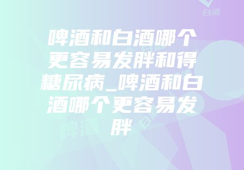 啤酒和白酒哪个更容易发胖和得糖尿病_啤酒和白酒哪个更容易发胖