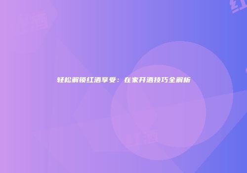 轻松解锁红酒享受：在家开酒技巧全解析