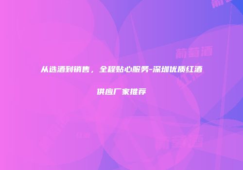 从选酒到销售，全程贴心服务-深圳优质红酒供应厂家推荐